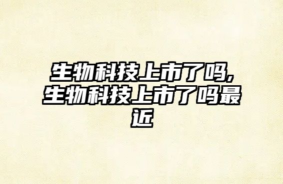 生物科技上市了嗎,生物科技上市了嗎最近